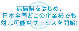 福島県をはじめ、日本全国どこの企業様でも 対応可能なサービスを開始！